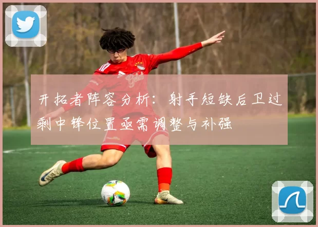 开拓者阵容分析：射手短缺后卫过剩中锋位置亟需调整与补强