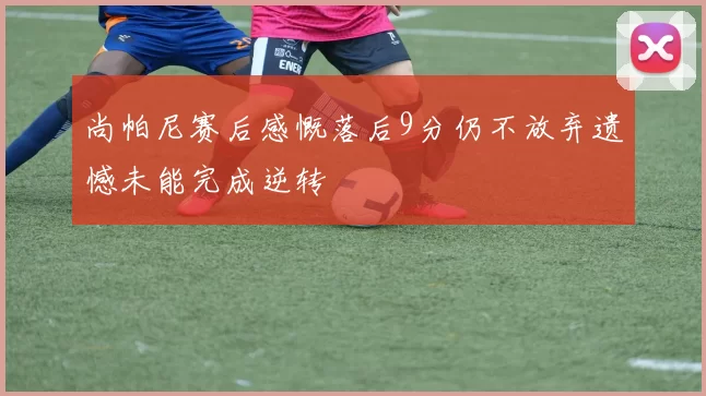 尚帕尼赛后感慨落后9分仍不放弃遗憾未能完成逆转