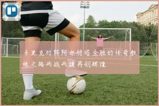卡里克对阵阿尔特塔全胜的传奇教练之路两战两捷再创辉煌