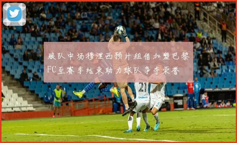 狼队中场穆涅西预计租借加盟巴黎FC至赛季结束助力球队争夺荣誉